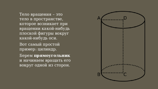 Тело вращения – это тело в пространстве, которое возникает при вращении какой-нибудь плоской фигуры вокруг какой-нибудь оси. Вот самый простой пример: цилиндр. Берем прямоугольник и начинаем вращать его вокруг одной из сторон. 