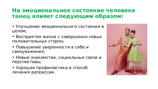 На эмоциональное состояние человека танец влияет следующим образом: • Улучшение эмоционального состояния в целом; • Восприятия жизни с совершенно новых положительных сторон; • Повышение уверенности в себе и самоуважения; • Новые знакомства, социальные связи и перспективы; • Хорошая профилактика и способ лечения депрессии. 