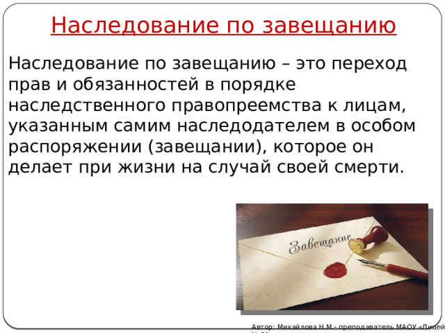 Наследование по завещанию Наследование по завещанию – это переход прав и обязанностей в порядке наследственного правопреемства к лицам, указанным самим наследодателем в особом распоряжении (завещании), которое он делает при жизни на случай своей смерти. Автор: Михайлова Н.М.- преподаватель МАОУ «Лицей № 21» 