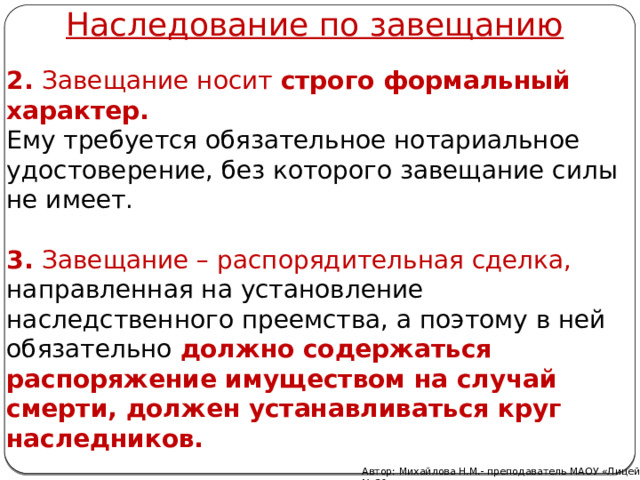 Наследование по завещанию 2. Завещание носит  строго формальный характер.  Ему требуется обязательное нотариальное удостоверение, без которого завещание силы не имеет.  3. Завещание – распорядительная сделка, направленная на установление наследственного преемства, а поэтому в ней обязательно  должно содержаться распоряжение имуществом на случай смерти, должен устанавливаться круг наследников.  Автор: Михайлова Н.М.- преподаватель МАОУ «Лицей № 21» 