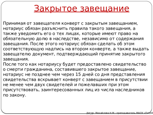 Закрытое завещание Принимая от завещателя конверт с закрытым завещанием, нотариус обязан разъяснить правила такого завещания, а также уведомить его о тех лицах, которые имеют право на обязательную долю в наследстве, независимо от содержания завещания. После этого нотариус обязан сделать об этом соответствующую надпись на втором конверте, а также выдать завещателю документ, подтверждающий принятие закрытого завещания. После того как нотариусу будет предоставлено свидетельство о смерти гражданина, составившего закрытое завещание, нотариус не позднее чем через 15 дней со дня представления свидетельства вскрывает конверт с завещанием в присутствии не менее чем двух свидетелей и пожелавших при этом присутствовать, заинтересованных лиц из числа наследников по закону. Автор: Михайлова Н.М.- преподаватель МАОУ «Лицей № 21» 