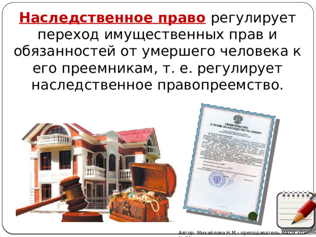 Наследственное право  регулирует переход имущественных прав и обязанностей от умершего человека к его преемникам, т. е. регулирует наследственное правопреемство. Автор: Михайлова Н.М.- преподаватель МАОУ «Лицей № 21» 
