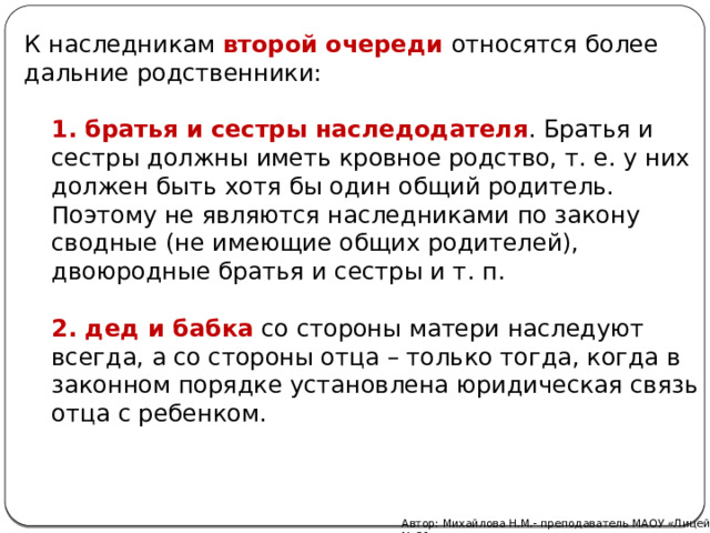 К наследникам  второй очереди   относятся более дальние родственники: 1.   братья и сестры наследодателя . Братья и сестры должны иметь кровное родство, т. е. у них должен быть хотя бы один общий родитель. Поэтому не являются наследниками по закону сводные (не имеющие общих родителей), двоюродные братья и сестры и т. п. 2. дед и бабка  со стороны матери наследуют всегда, а со стороны отца – только тогда, когда в законном порядке установлена юридическая связь отца с ребенком. Автор: Михайлова Н.М.- преподаватель МАОУ «Лицей № 21» 