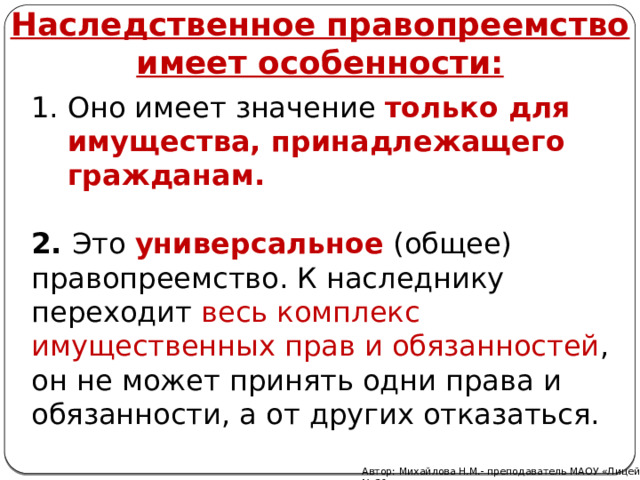 Наследственное правопреемство имеет особенности:  Оно имеет значение  только для имущества, принадлежащего гражданам.   2. Это  универсальное  (общее) правопреемство. К наследнику переходит весь комплекс имущественных прав и обязанностей , он не может принять одни права и обязанности, а от других отказаться. Автор: Михайлова Н.М.- преподаватель МАОУ «Лицей № 21» 