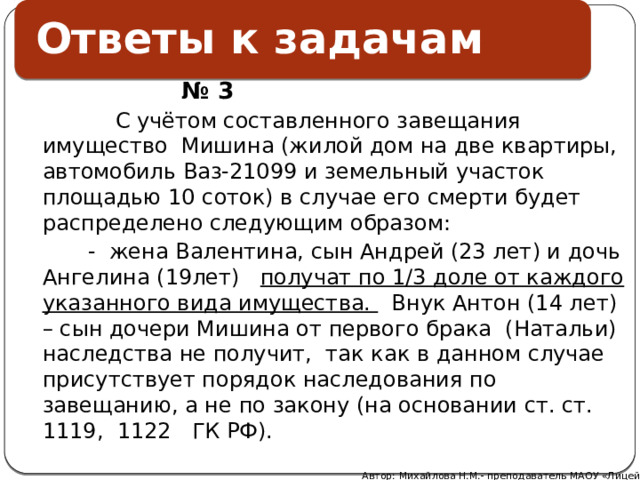 Ответы к задачам    № 3  С учётом составленного завещания имущество Мишина (жилой дом на две квартиры, автомобиль Ваз-21099 и земельный участок площадью 10 соток) в случае его смерти будет распределено следующим образом:  - жена Валентина, сын Андрей (23 лет) и дочь Ангелина (19лет) получат по 1/3 доле от каждого указанного вида имущества. Внук Антон (14 лет) – сын дочери Мишина от первого брака (Натальи) наследства не получит, так как в данном случае присутствует порядок наследования по завещанию, а не по закону (на основании ст. ст. 1119, 1122 ГК РФ).    Автор: Михайлова Н.М.- преподаватель МАОУ «Лицей № 21» 