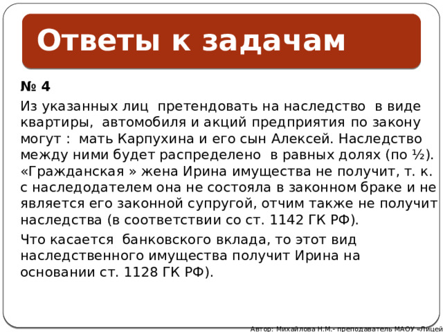 Ответы к задачам    № 4 Из указанных лиц претендовать на наследство в виде квартиры, автомобиля и акций предприятия  по закону могут : мать Карпухина и его сын Алексей. Наследство между ними будет распределено в равных долях (по ½). «Гражданская » жена Ирина имущества не получит, т. к. с наследодателем она не состояла в законном браке и не является его законной супругой, отчим также не получит наследства (в соответствии со ст. 1142 ГК РФ). Что касается банковского вклада, то этот вид наследственного имущества получит Ирина на основании ст. 1128 ГК РФ).  Автор: Михайлова Н.М.- преподаватель МАОУ «Лицей № 21» 