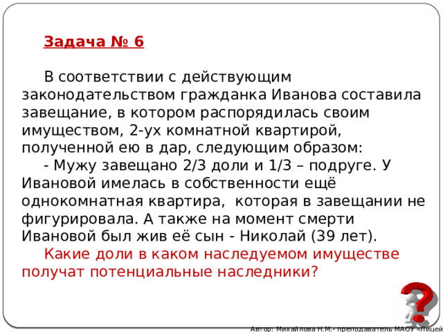 Задача № 6 В соответствии с действующим законодательством гражданка Иванова составила завещание, в котором распорядилась своим имуществом, 2-ух комнатной квартирой, полученной ею в дар, следующим образом: - Мужу завещано 2/3 доли и 1/3 – подруге. У Ивановой имелась в собственности ещё однокомнатная квартира, которая в завещании не фигурировала. А также на момент смерти Ивановой был жив её сын - Николай (39 лет). Какие доли в каком наследуемом имуществе получат потенциальные наследники? Автор: Михайлова Н.М.- преподаватель МАОУ «Лицей № 21» 