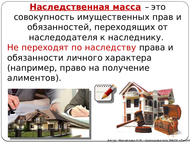 Наследственная масса   –  это совокупность имущественных прав и обязанностей, переходящих от наследодателя к наследнику. Не переходят по наследству права и обязанности личного характера (например, право на получение алиментов). Автор: Михайлова Н.М.- преподаватель МАОУ «Лицей № 21» 