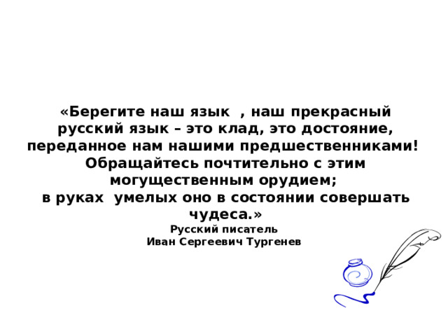 «Берегите наш язык , наш прекрасный русский язык – это клад, это достояние, переданное нам нашими предшественниками!  Обращайтесь почтительно с этим могущественным орудием;  в руках умелых оно в состоянии совершать чудеса.»  Русский писатель  Иван Сергеевич Тургенев   