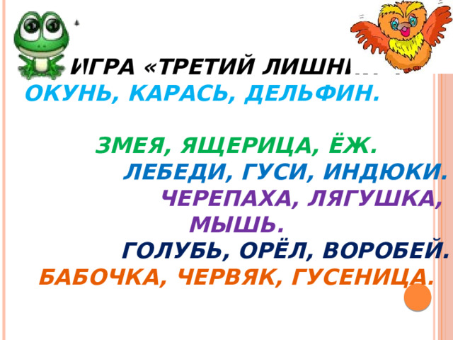 Игра «Третий лишний».   Окунь, карась, дельфин.  Змея, ящерица, ёж.   Лебеди, гуси, индюки. Черепаха, лягушка, мышь.   Голубь, орёл, воробей.  Бабочка, червяк, гусеница .   