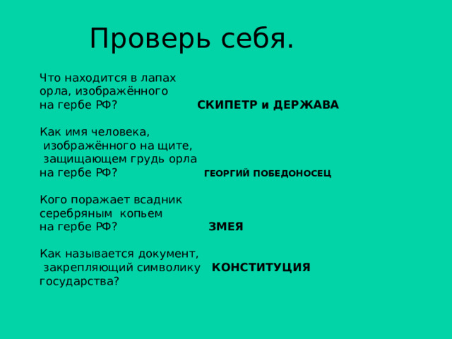 Проверь себя. Что находится в лапах орла, изображённого на гербе РФ? СКИПЕТР и ДЕРЖАВА Как имя человека,  изображённого на щите,  защищающем грудь орла на гербе РФ? ГЕОРГИЙ ПОБЕДОНОСЕЦ Кого поражает всадник серебряным копьем на гербе РФ? ЗМЕЯ Как называется документ,  закрепляющий символику КОНСТИТУЦИЯ государства? 
