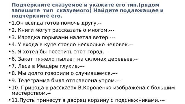  Подчеркните сказуемое и укажите его тип.(рядом запишите тип сказуемого) Найдите подлежащее и подчеркните его. 1.Он всегда готов помочь другу.-- 2. Книги могут рассказать о многом.--- 3. Изредка порывами налетал ветер.--- 4. У входа в купе стояло несколько человек.-- 5. Я хотел бы посетить этот город.-- 6. Закат тяжело пылает на склонах деревьев.-- 7. Леса в Мещёре глухие.--- 8. Мы долго говорили о случившемся.--- 9. Телеграмма была отправлена утром.--- 10. Природа в рассказах В.Короленко изображена с большим мастерством.-- 11.Пусть принесут в дворец корзину с подснежниками.--- 