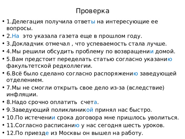 Проверка 1.Делегация получила ответ ы на интересующие ее вопросы. 2. На это указала газета еще в прошлом году. 3.Докладчик отмечал , что успеваемость стала лучше. 4.Мы решили обсудить проблему по возвращени и домой. 5.Вам предстоит переделать статью согласно указани ю факультетской редколлегии. 6.Всё было сделано согласно распоряжени ю заведующей отделением. 7.Мы не смогли открыть свое дело из-за (вследствие) инфляции. 8.Надо срочно оплатить счет а . 9.Заведующий поликлиник ой принял нас быстро. 10.По истечени и  срока договора мне пришлось уволиться. 11.Согласно расписани ю  у нас сегодня шесть уроков. 12.По приезд е  из Москвы он вышел на работу. 