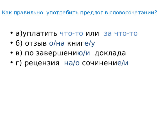  Как правильно употребить предлог в словосочетании?   а)уплатить что-то или за что-то б) отзыв о/на книг е/у в) по завершени ю/и доклада г) рецензия на/о сочинени е/и 