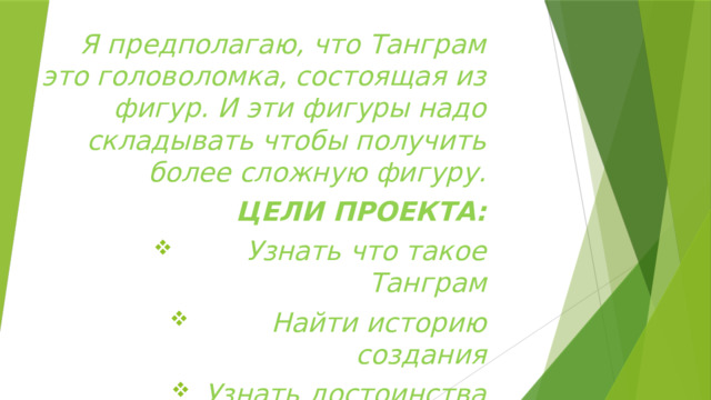 Я предполагаю, что Танграм это головоломка, состоящая из фигур. И эти фигуры надо складывать чтобы получить более сложную фигуру. ЦЕЛИ ПРОЕКТА:  Узнать что такое Танграм  Найти историю создания Узнать достоинства Танграма  Найти правила игры 