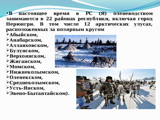 В настоящее время в РС (Я) оленеводством занимаются в 22 районах республики, включая город Нерюнгри. В том числе 12 арктических улусах, расположенных за полярным кругом Абыйском, Анабарском, Аллаиховском, Булунском, Верхоянском, Жиганском, Момском, Нижнеколымском, Оленекском, Среднеколымском, Усть-Янском, Эвено-Бытантайском). 