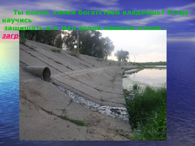 Ты понял, каким богатством владеешь? Тогда научись  защищать его . Над водой нависла угроза – загрязнение . 