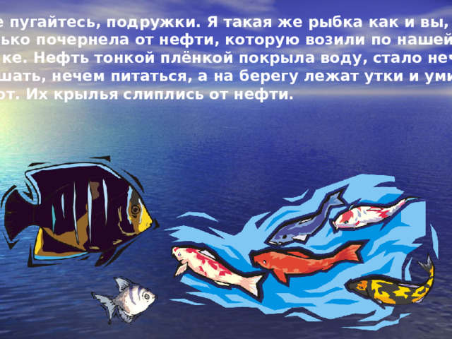  Не пугайтесь, подружки. Я такая же рыбка как и вы, только почернела от нефти, которую возили по нашей речке. Нефть тонкой плёнкой покрыла воду, стало нечем дышать, нечем питаться, а на берегу лежат утки и уми- рают. Их крылья слиплись от нефти. 