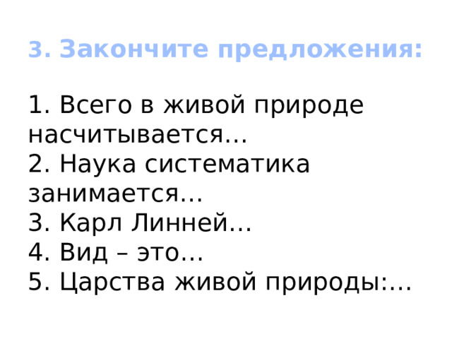  3. Закончите предложения:   1. Всего в живой природе насчитывается…  2. Наука систематика занимается…  3. Карл Линней…  4. Вид – это…  5. Царства живой природы:… 