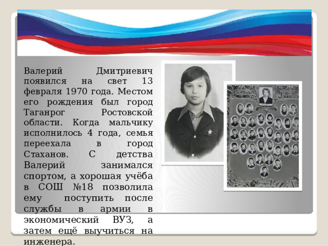 Валерий Дмитриевич появился на свет 13 февраля 1970 года. Местом его рождения был город Таганрог Ростовской области. Когда мальчику исполнилось 4 года, семья переехала в город Стаханов. С детства Валерий занимался спортом, а хорошая учёба в СОШ №18 позволила ему поступить после службы в армии в экономический ВУЗ, а затем ещё выучиться на инженера. 