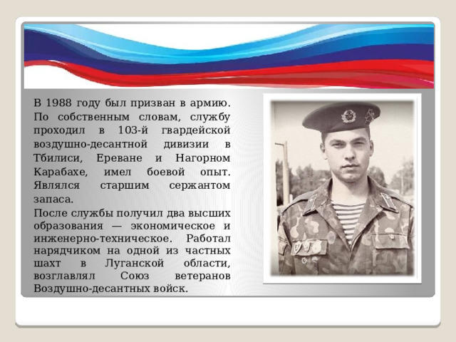 В 1988 году был призван в армию. По собственным словам, службу проходил в 103-й гвардейской воздушно-десантной дивизии в Тбилиси, Ереване и Нагорном Карабахе, имел боевой опыт. Являлся старшим сержантом запаса. После службы получил два высших образования — экономическое и инженерно-техническое. Работал нарядчиком на одной из частных шахт в Луганской области, возглавлял Союз ветеранов Воздушно-десантных войск. 