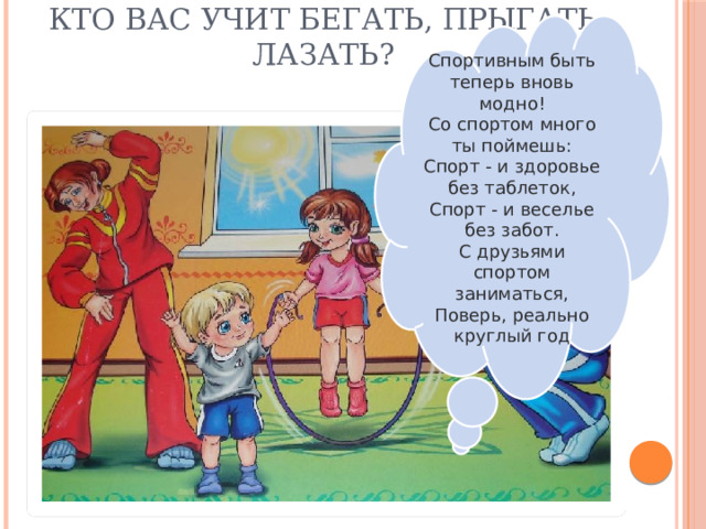 Спортивным быть теперь вновь модно!  Со спортом много ты поймешь:  Спорт - и здоровье без таблеток,  Спорт - и веселье без забот.  С друзьями спортом заниматься,  Поверь, реально круглый год Кто вас учит бегать, прыгать лазать?   