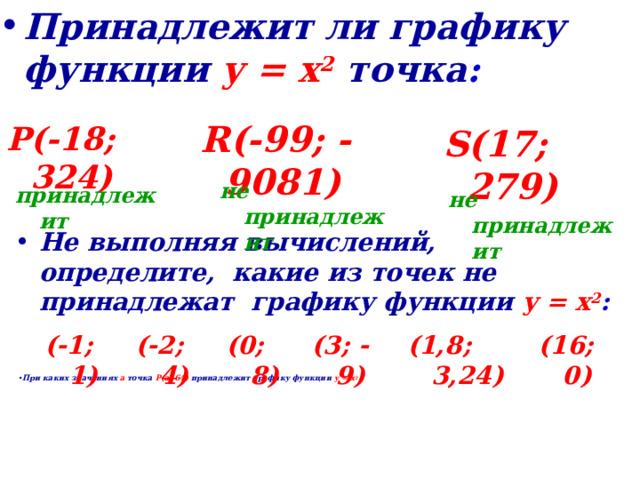 Принадлежит ли графику функции  у = х 2  точка :    R(-99; -9081)    P(-18; 324)    S(17; 279)    не принадлежит    принадлежит    не принадлежит    Не выполняя вычислений, определите, какие из точек не принадлежат графику функции  у = х 2 :    (-1; 1) (1,8; 3,24) (0; 8) (-2; 4) (16; 0) (3; -9)                 При каких значениях а точка Р(а; 64) принадлежит графику функции у = х 2 .    