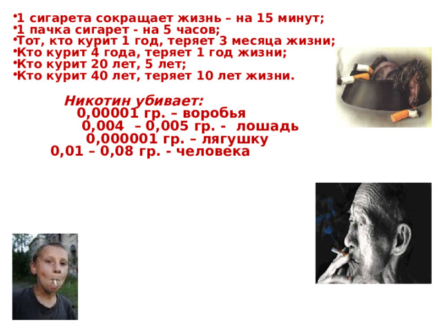 1 сигарета сокращает жизнь – на 15 минут; 1 пачка сигарет - на 5 часов; Тот, кто курит 1 год, теряет 3 месяца жизни; Кто курит 4 года, теряет 1 год жизни; Кто курит 20 лет, 5 лет; Кто курит 40 лет, теряет 10 лет жизни.   Никотин убивает:    0,00001 гр. – воробья    0,004 – 0,005 гр. - лошадь    0,000001 гр. – лягушку    0,01 – 0,08 гр. - человека  