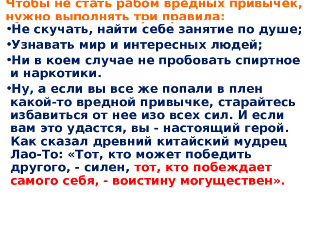  Чтобы не стать рабом вредных привычек, нужно выполнять три правила:   Не скучать, найти себе занятие по душе; Узнавать мир и интересных людей; Ни в коем случае не пробовать спиртное и наркотики. Ну, а если вы все же попали в плен какой-то вредной привычке, старайтесь избавиться от нее изо всех сил. И если вам это удастся, вы - настоящий герой. Как сказал древний китайский мудрец Лао-То: «Тот, кто может победить другого, - силен, тот, кто побеждает самого себя, - воистину могуществен». 