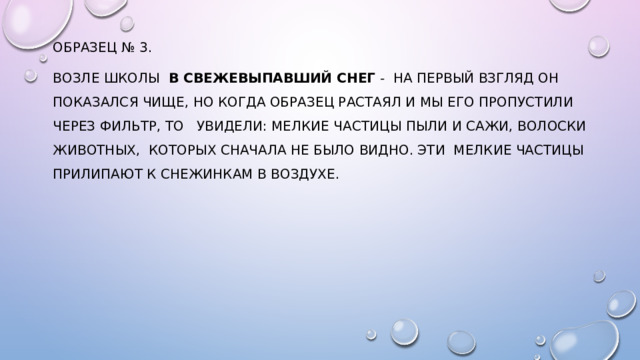 образец № 3. возле школы в свежевыпавший снег - на первый взгляд он показался чище, но когда образец растаял и мы его пропустили через фильтр, то увидели: мелкие частицы пыли и сажи, волоски животных, которых сначала не было видно. Эти мелкие частицы прилипают к снежинкам в воздухе. 