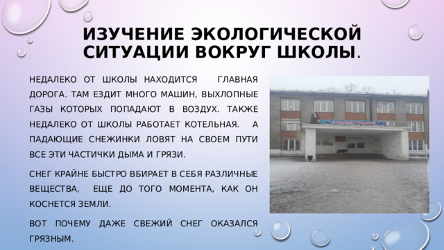 Изучение экологической ситуации вокруг школы . Недалеко от школы находится главная дорога. Там ездит много машин, выхлопные газы которых попадают в воздух. Также недалеко от школы работает котельная. А падающие снежинки ловят на своем пути все эти частички дыма и грязи. Снег крайне быстро вбирает в себя различные вещества, еще до того момента, как он коснется земли. Вот почему даже свежий снег оказался грязным. 