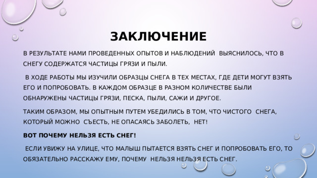 Заключение В результате НАМИ проведенных опытов и наблюдений Выяснилось, что в снегу содержатся частицы грязи и пыли.  В ходе работы мы изучили образцы снега в тех местах, где дети могут взять его и попробовать. В каждом образце в разном количестве были обнаружены частицы грязи, песка, пыли, сажи и другое. Таким образом, мы опытным путем убедились в том, что чистого снега, который можно съесть, не опасаясь заболеть, нет! Вот почему нельзя есть снег!  если увижу на улице, что малыш пытается взять снег и попробовать его, то обязательно расскажу ему, почему нельзя нельзя есть снег. 