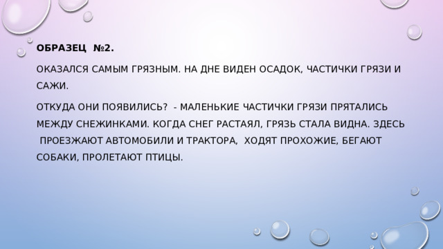 Образец №2.  оказался самым грязным. На дне виден осадок, частички грязи и сажи. Откуда они появились? - Маленькие частички грязи прятались между снежинками. Когда снег растаял, грязь стала видна. Здесь проезжают автомобили и трактора, ходят прохожие, бегают собаки, пролетают птицы. 
