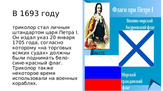 В 1693 году триколор стал личным штандартом царя Петра I. Он издал указ 20 января 1705 года, согласно которому «на торговых всяких судах» должны были поднимать бело-сине-красный флаг. Триколор также некоторое время использовали на военных кораблях. 