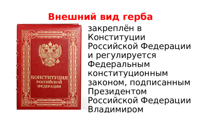 Внешний вид герба закреплён в Конституции Российской Федерации и регулируется Федеральным конституционным законом, подписанным Президентом Российской Федерации Владимиром Владимировичем Путиным 25 декабря 2000 года. 
