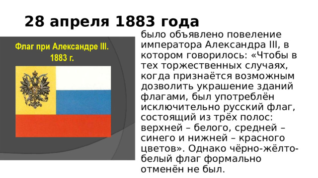 28 апреля 1883 года было объявлено повеление императора Александра III, в котором говорилось: «Чтобы в тех торжественных случаях, когда признаётся возможным дозволить украшение зданий флагами, был употреблён исключительно русский флаг, состоящий из трёх полос: верхней – белого, средней – синего и нижней – красного цветов». Однако чёрно-жёлто-белый флаг формально отменён не был. 