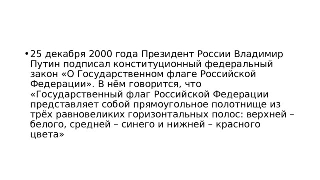 25 декабря 2000 года Президент России Владимир Путин подписал конституционный федеральный закон «О Государственном флаге Российской Федерации». В нём говорится, что «Государственный флаг Российской Федерации представляет собой прямоугольное полотнище из трёх равновеликих горизонтальных полос: верхней – белого, средней – синего и нижней – красного цвета» 