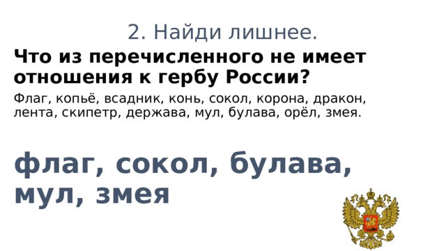 2. Найди лишнее. Что из перечисленного не имеет отношения к гербу России? Флаг, копьё, всадник, конь, сокол, корона, дракон, лента, скипетр, держава, мул, булава, орёл, змея.  флаг, сокол, булава, мул, змея 