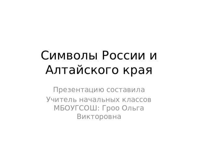 Символы России и Алтайского края Презентацию составила Учитель начальных классов МБОУГСОШ: Гроо Ольга Викторовна 