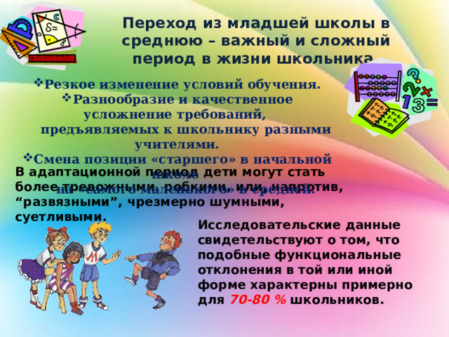 Переход из младшей школы в среднюю – важный и сложный период в жизни школьника. Резкое изменение условий обучения. Разнообразие и качественное усложнение требований,  предъявляемых к школьнику разными учителями. Смена позиции «старшего» в начальной школе  на «самого маленького» в средней. В адаптационной период дети могут стать более тревожными, робкими, или, напротив, “развязными”, чрезмерно шумными, суетливыми. Исследовательские данные свидетельствуют о том, что подобные функциональные отклонения в той или иной форме характерны примерно для 70-80 % школьников. 