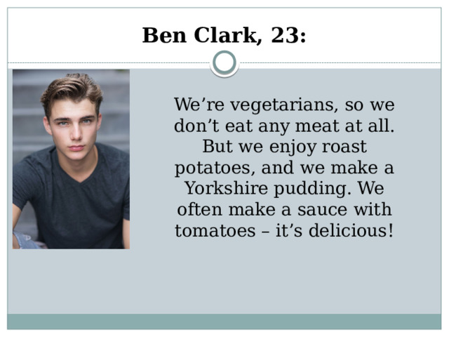 Ben Clark, 23:   We’re vegetarians, so we don’t eat any meat at all. But we enjoy roast potatoes, and we make a Yorkshire pudding. We often make a sauce with tomatoes – it’s delicious! 