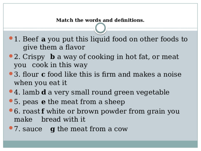   Match the words and definitions.   1. Beef  a you put this liquid food on other foods to    give them a flavor 2. Crispy  b a way of cooking in hot fat, or meat you    cook in this way 3. flour  c food like this is firm and makes a noise    when you eat it 4. lamb  d a very small round green vegetable 5. peas  e the meat from a sheep 6. roast  f white or brown powder from grain you make   bread with it 7. sauce  g the meat from a cow 