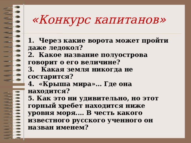 « Конкурс капитанов » 1. Через какие ворота может пройти даже ледокол? 2. Какое название полуострова говорит о его величине? 3. Какая земля никогда не состарится? 4. «Крыша мира»… Где она находится? 5. Как это ни удивительно, но этот горный хребет находится ниже уровня моря.… В честь какого известного русского ученного он назван именем? 