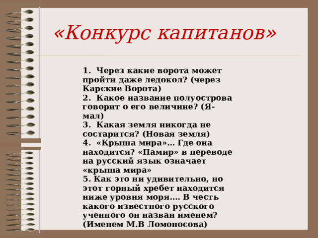 « Конкурс капитанов » 1. Через какие ворота может пройти даже ледокол? (через Карские Ворота) 2. Какое название полуострова говорит о его величине? (Я-мал) 3. Какая земля никогда не состарится? (Новая земля) 4. «Крыша мира»… Где она находится? «Памир» в переводе на русский язык означает «крыша мира» 5. Как это ни удивительно, но этот горный хребет находится ниже уровня моря.… В честь какого известного русского ученного он назван именем? (Именем М.В Ломоносова) 
