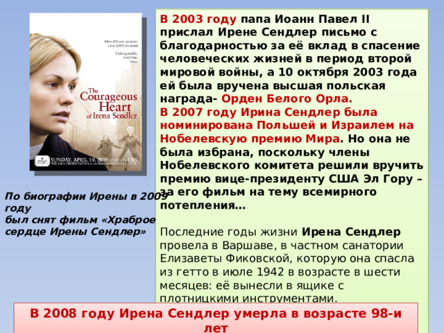 В 2003 году папа Иоанн Павел II прислал Ирене Сендлер письмо с благодарностью за её вклад в спасение человеческих жизней в период второй мировой войны, а 10 октября 2003 года ей была вручена высшая польская награда- Орден Белого Орла. В 2007 году Ирина Сендлер была номинирована Польшей и Израилем на Нобелевскую премию Мира . Но она не была избрана, поскольку члены Нобелевского комитета решили вручить премию вице-президенту США Эл Гору – за его фильм на тему всемирного потепления…  Последние годы жизни Ирена Сендлер провела в Варшаве, в частном санатории Елизаветы Фиковской, которую она спасла из гетто в июле 1942 в возрасте в шести месяцев: её вынесли в ящике с плотницкими инструментами. Парламент Польши объявил ее национальной героиней – «за спасение самых беззащитных жертв нацистской идеологии: еврейских детей». По биографии Ирены в 2009 году был снят фильм «Храброе сердце Ирены Сендлер» В 2008 году Ирена Сендлер умерла в возрасте 98-и лет 