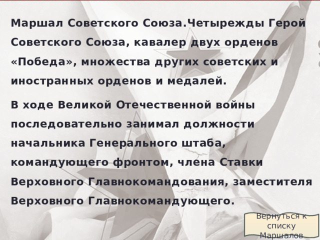 Маршал Советского Союза.Четырежды Герой Советского Союза, кавалер двух орденов «Победа», множества других советских и иностранных орденов и медалей. В ходе Великой Отечественной войны последовательно занимал должности начальника Генерального штаба, командующего фронтом, члена Ставки Верховного Главнокомандования, заместителя Верховного Главнокомандующего.  Вернуться к списку Маршалов 