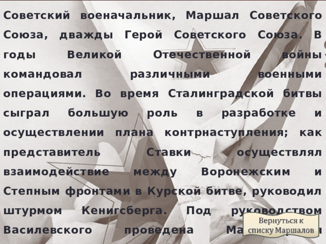 Советский военачальник, Маршал Советского Союза, дважды Герой Советского Союза. В годы Великой Отечественной войны командовал различными военными операциями. Во время Сталинградской битвы сыграл большую роль в разработке и осуществлении плана контрнаступления; как представитель Ставки осуществлял взаимодействие между Воронежским и Степным фронтами в Курской битве, руководил штурмом Кенигсберга. Под руководством Василевского проведена Маньчжурская наступательная операция по разгрому Квантунской армии. 