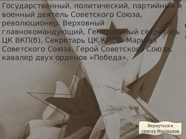 Государственный, политический, партийный и военный деятель Советского Союза, революционер. Верховный главнокомандующий, Генеральный секретарь ЦК ВКП(б), Секретарь ЦК КПСС. Маршал Советского Союза, Герой Советского Союза, кавалер двух орденов «Победа».  