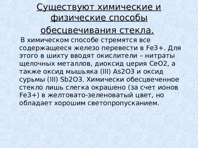 Существуют химические и физические способы обесцвечивания стекла.   В химическом способе стремятся все содержащееся железо перевести в Fe3+. Для этого в шихту вводят окислители – нитраты щелочных металлов, диоксид церия СеO2, а также оксид мышьяка (III) As2O3 и оксид сурьмы (III) Sb2O3. Химически обесцвеченное стекло лишь слегка окрашено (за счет ионов Fe3+) в желтовато-зеленоватый цвет, но обладает хорошим светопропусканием. 