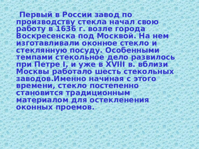  Первый в России завод по производству стекла начал свою работу в 1636 г. возле города Воскресенска под Москвой. На нем изготавливали оконное стекло и стеклянную посуду. Особенными темпами стекольное дело развилось при Петре I, и уже в XVIII в. вблизи Москвы работало шесть стекольных заводов.Именно начиная с этого времени, стекло постепенно становится традиционным материалом для остекленения оконных проемов.  